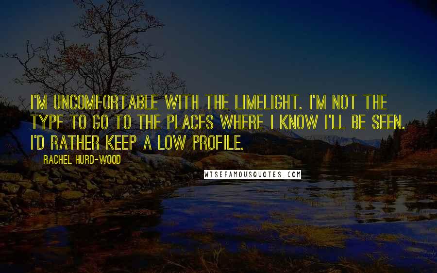 Rachel Hurd-Wood Quotes: I'm uncomfortable with the limelight. I'm not the type to go to the places where I know I'll be seen. I'd rather keep a low profile.