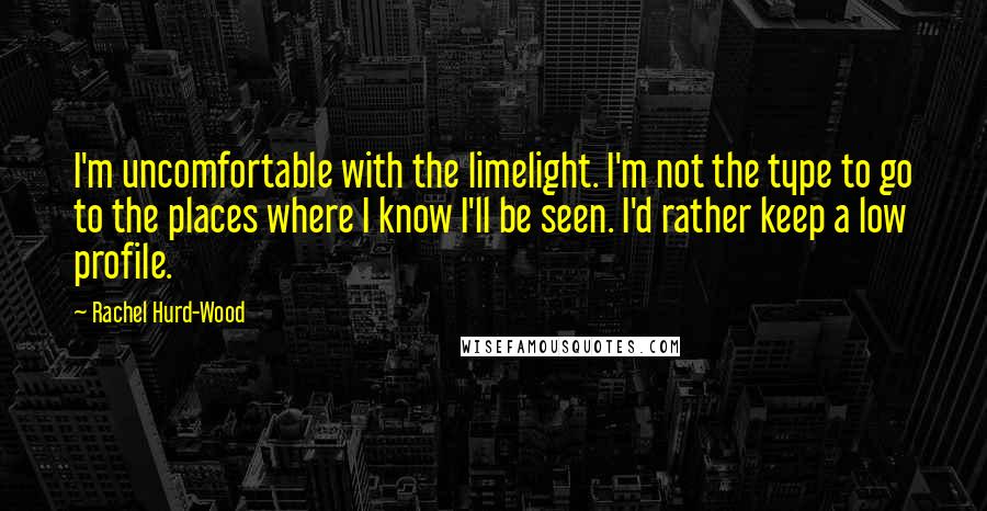 Rachel Hurd-Wood Quotes: I'm uncomfortable with the limelight. I'm not the type to go to the places where I know I'll be seen. I'd rather keep a low profile.