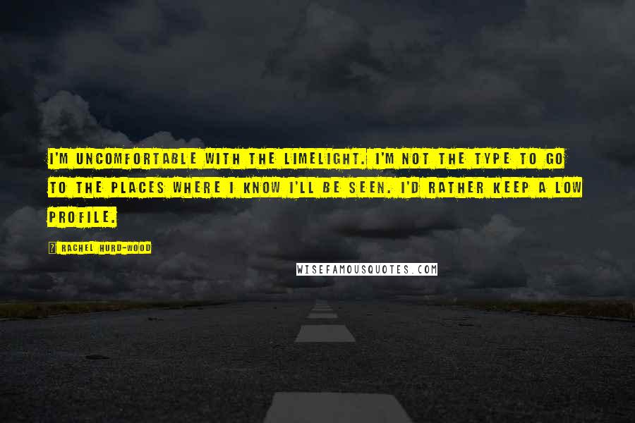 Rachel Hurd-Wood Quotes: I'm uncomfortable with the limelight. I'm not the type to go to the places where I know I'll be seen. I'd rather keep a low profile.