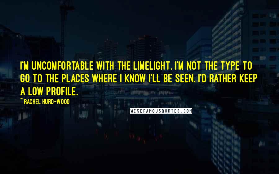 Rachel Hurd-Wood Quotes: I'm uncomfortable with the limelight. I'm not the type to go to the places where I know I'll be seen. I'd rather keep a low profile.