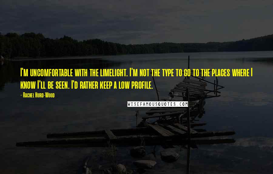 Rachel Hurd-Wood Quotes: I'm uncomfortable with the limelight. I'm not the type to go to the places where I know I'll be seen. I'd rather keep a low profile.