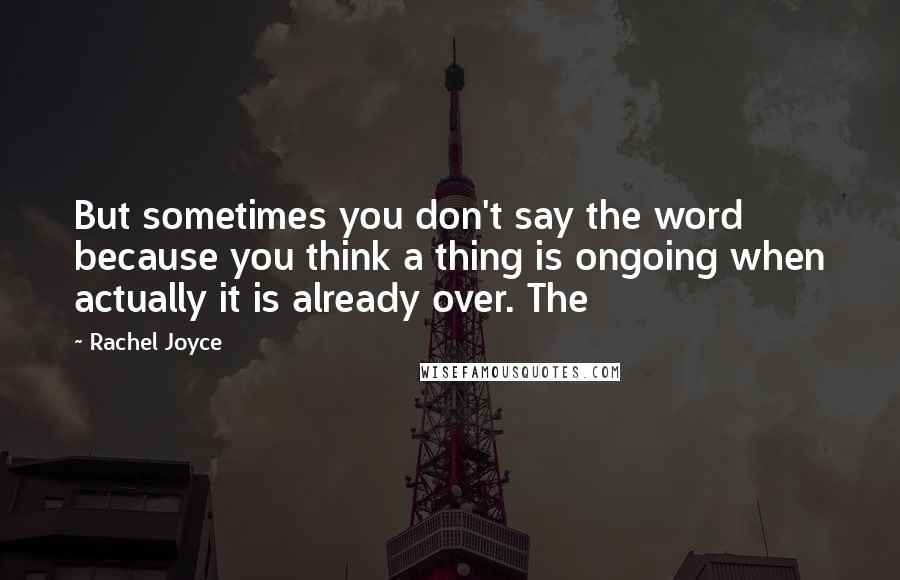Rachel Joyce Quotes: But sometimes you don't say the word because you think a thing is ongoing when actually it is already over. The
