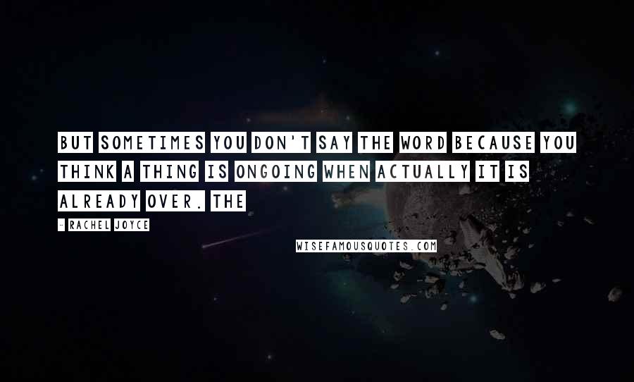 Rachel Joyce Quotes: But sometimes you don't say the word because you think a thing is ongoing when actually it is already over. The