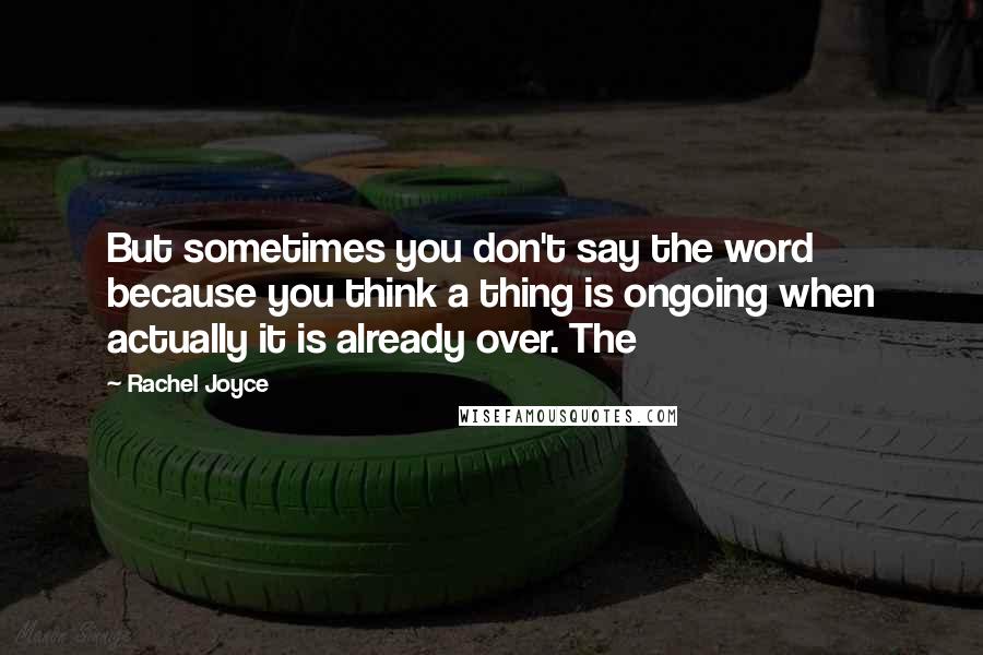 Rachel Joyce Quotes: But sometimes you don't say the word because you think a thing is ongoing when actually it is already over. The