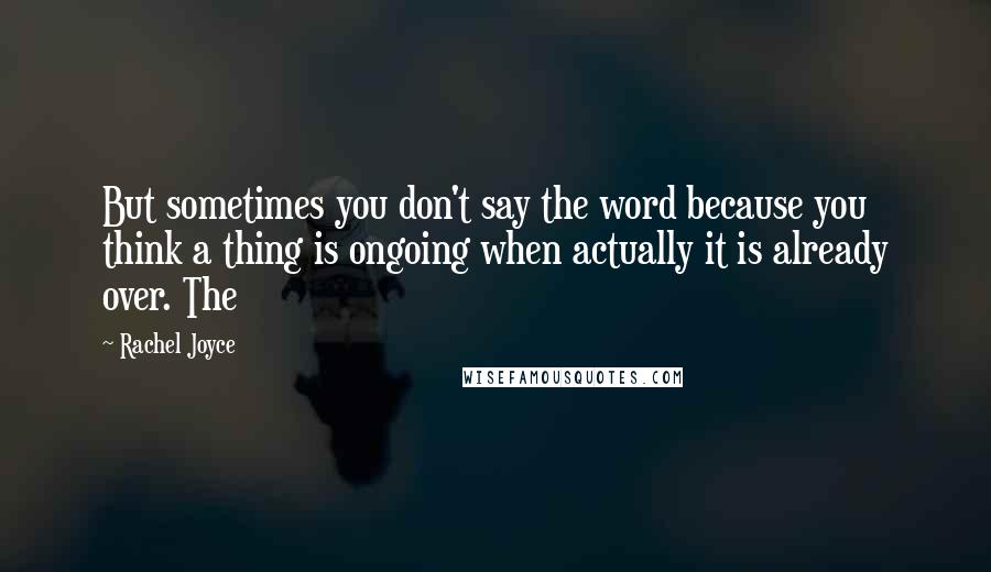 Rachel Joyce Quotes: But sometimes you don't say the word because you think a thing is ongoing when actually it is already over. The