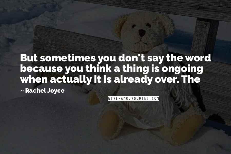 Rachel Joyce Quotes: But sometimes you don't say the word because you think a thing is ongoing when actually it is already over. The