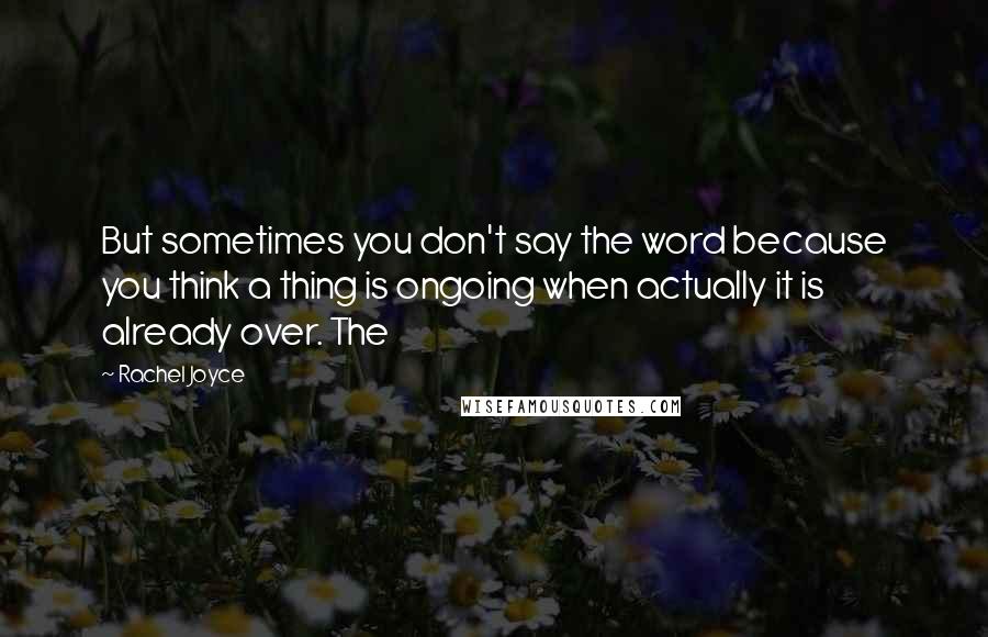Rachel Joyce Quotes: But sometimes you don't say the word because you think a thing is ongoing when actually it is already over. The