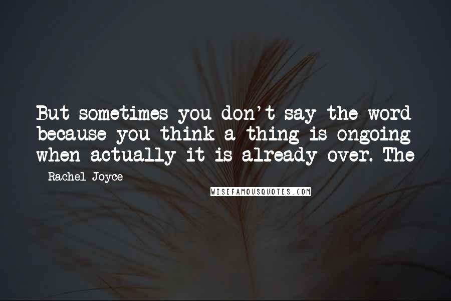 Rachel Joyce Quotes: But sometimes you don't say the word because you think a thing is ongoing when actually it is already over. The