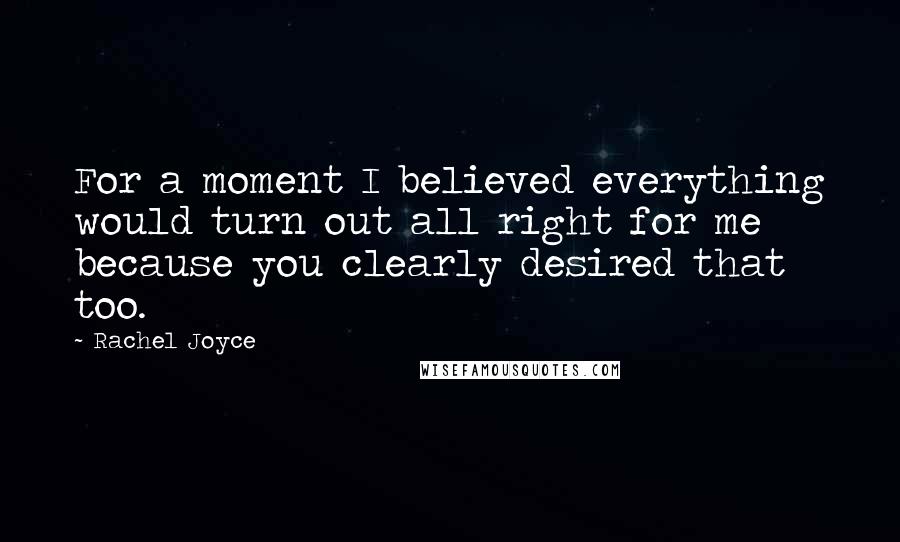 Rachel Joyce Quotes: For a moment I believed everything would turn out all right for me because you clearly desired that too.