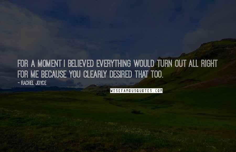 Rachel Joyce Quotes: For a moment I believed everything would turn out all right for me because you clearly desired that too.