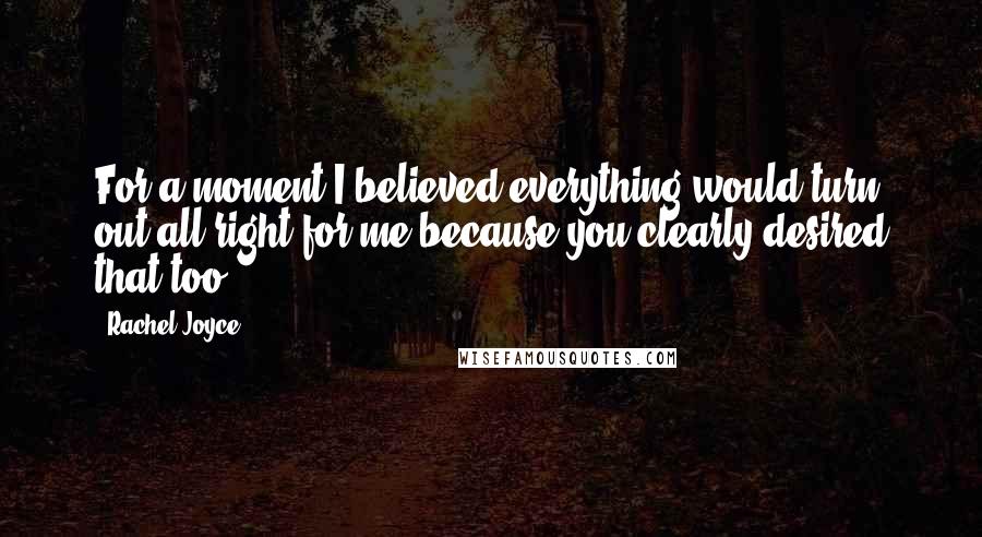 Rachel Joyce Quotes: For a moment I believed everything would turn out all right for me because you clearly desired that too.