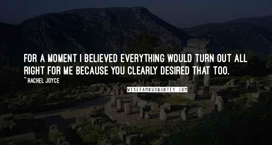 Rachel Joyce Quotes: For a moment I believed everything would turn out all right for me because you clearly desired that too.