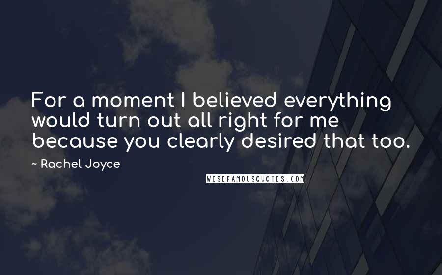 Rachel Joyce Quotes: For a moment I believed everything would turn out all right for me because you clearly desired that too.