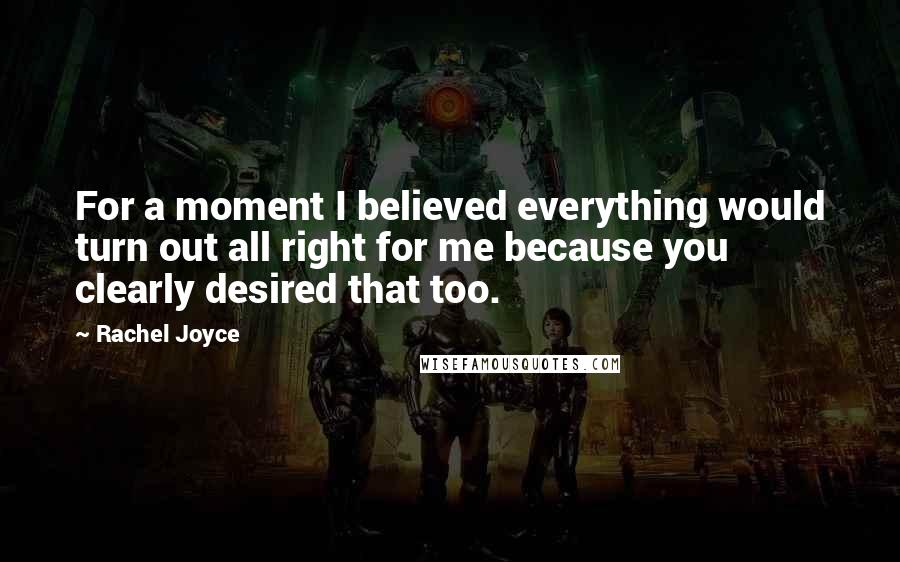 Rachel Joyce Quotes: For a moment I believed everything would turn out all right for me because you clearly desired that too.