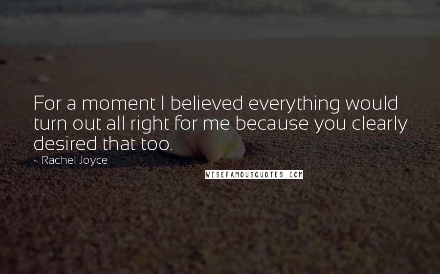 Rachel Joyce Quotes: For a moment I believed everything would turn out all right for me because you clearly desired that too.