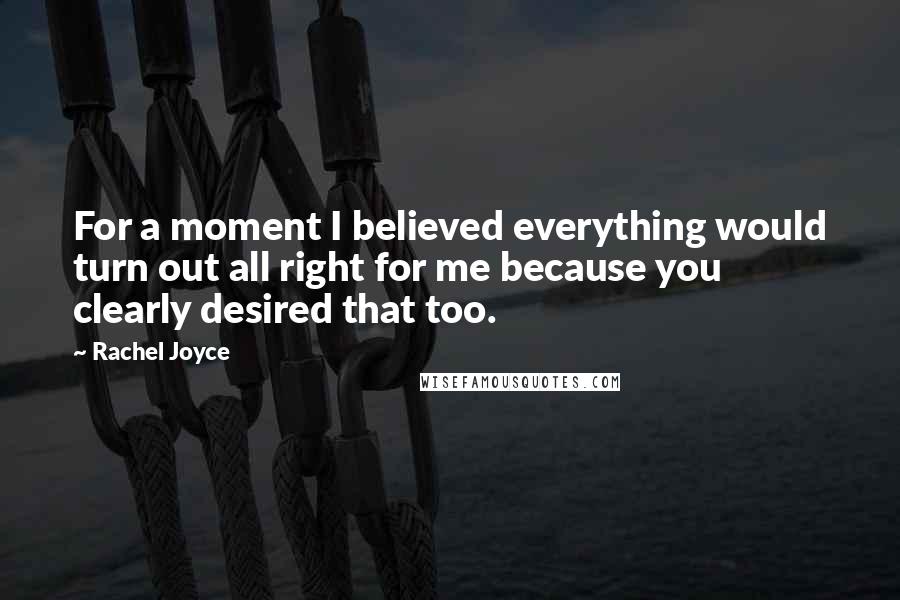 Rachel Joyce Quotes: For a moment I believed everything would turn out all right for me because you clearly desired that too.