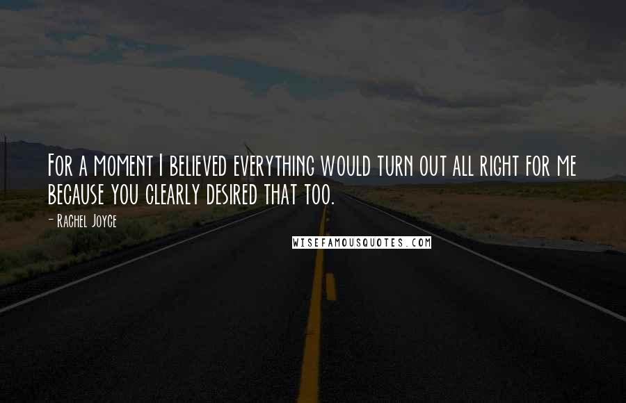 Rachel Joyce Quotes: For a moment I believed everything would turn out all right for me because you clearly desired that too.