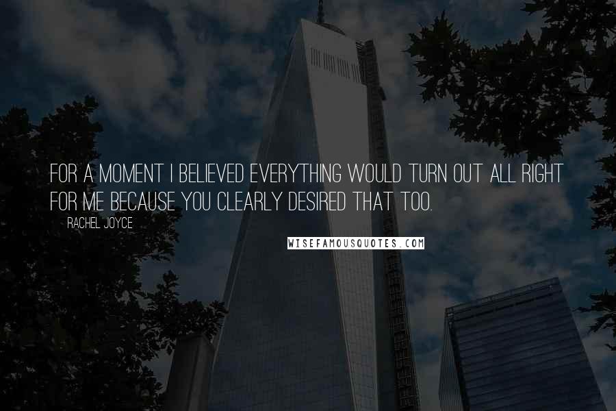 Rachel Joyce Quotes: For a moment I believed everything would turn out all right for me because you clearly desired that too.