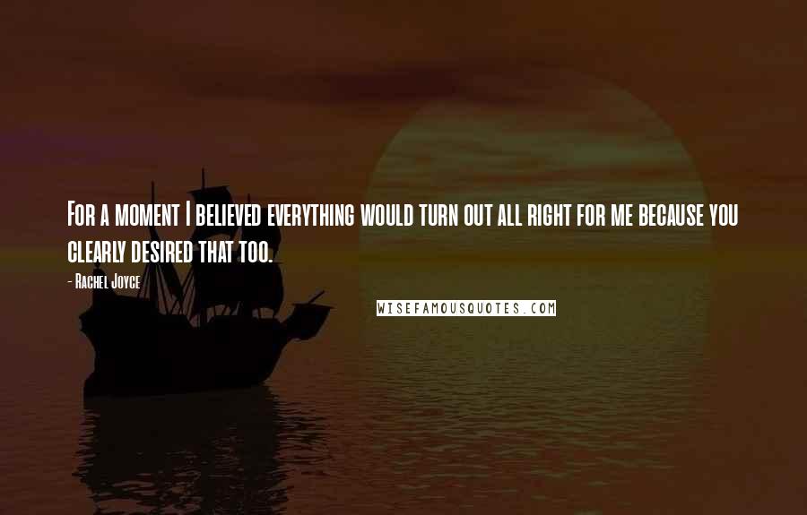 Rachel Joyce Quotes: For a moment I believed everything would turn out all right for me because you clearly desired that too.