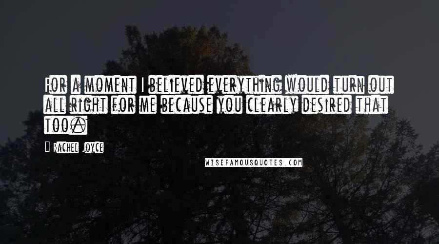 Rachel Joyce Quotes: For a moment I believed everything would turn out all right for me because you clearly desired that too.