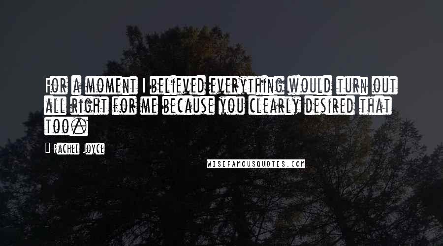 Rachel Joyce Quotes: For a moment I believed everything would turn out all right for me because you clearly desired that too.