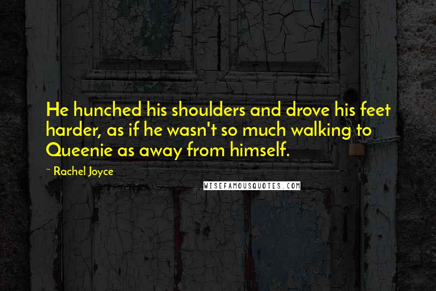 Rachel Joyce Quotes: He hunched his shoulders and drove his feet harder, as if he wasn't so much walking to Queenie as away from himself.