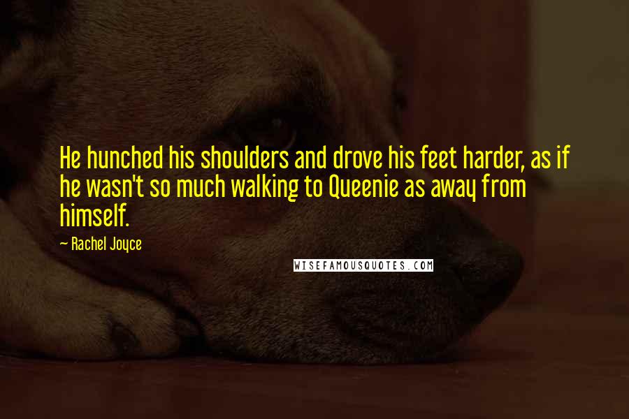 Rachel Joyce Quotes: He hunched his shoulders and drove his feet harder, as if he wasn't so much walking to Queenie as away from himself.