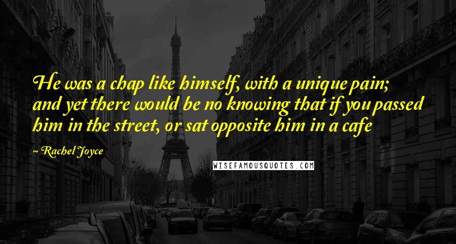 Rachel Joyce Quotes: He was a chap like himself, with a unique pain; and yet there would be no knowing that if you passed him in the street, or sat opposite him in a cafe