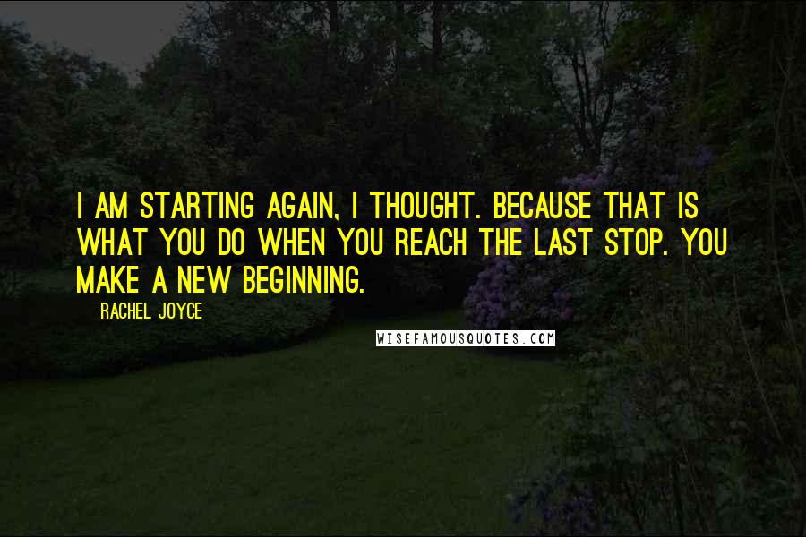 Rachel Joyce Quotes: I am starting again, I thought. Because that is what you do when you reach the last stop. You make a new beginning.