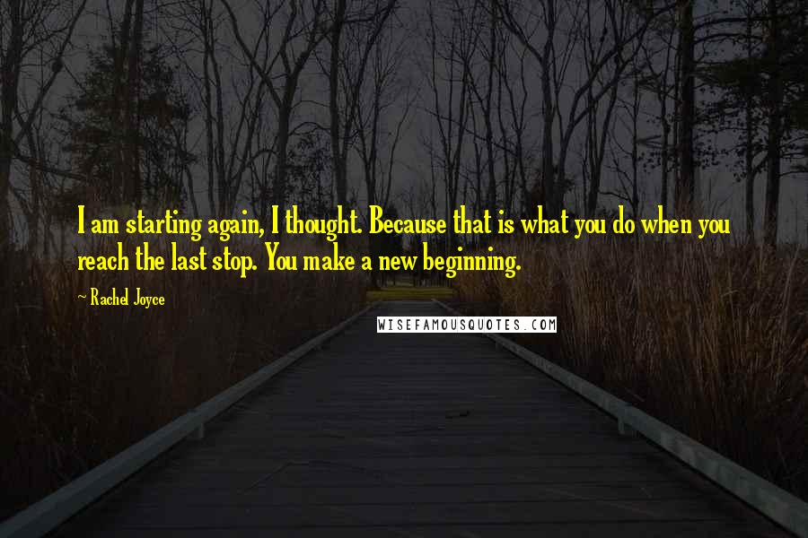 Rachel Joyce Quotes: I am starting again, I thought. Because that is what you do when you reach the last stop. You make a new beginning.