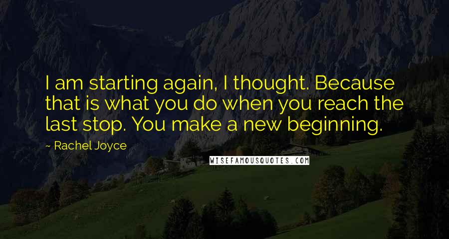 Rachel Joyce Quotes: I am starting again, I thought. Because that is what you do when you reach the last stop. You make a new beginning.