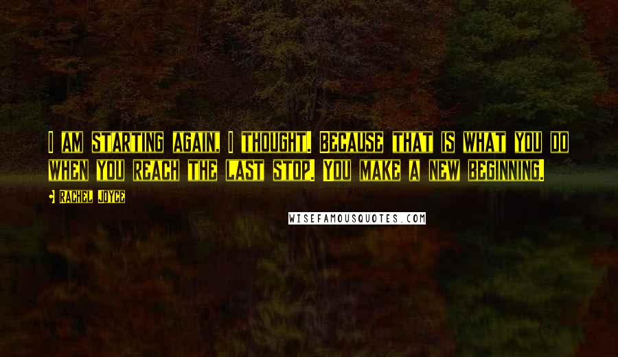 Rachel Joyce Quotes: I am starting again, I thought. Because that is what you do when you reach the last stop. You make a new beginning.