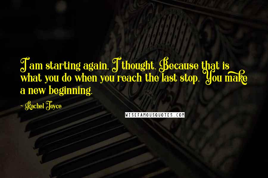 Rachel Joyce Quotes: I am starting again, I thought. Because that is what you do when you reach the last stop. You make a new beginning.