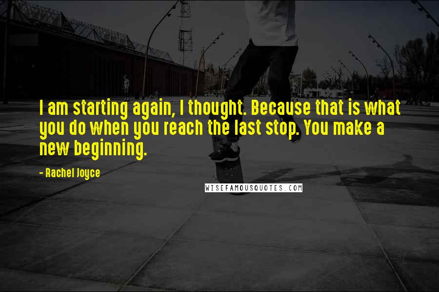 Rachel Joyce Quotes: I am starting again, I thought. Because that is what you do when you reach the last stop. You make a new beginning.