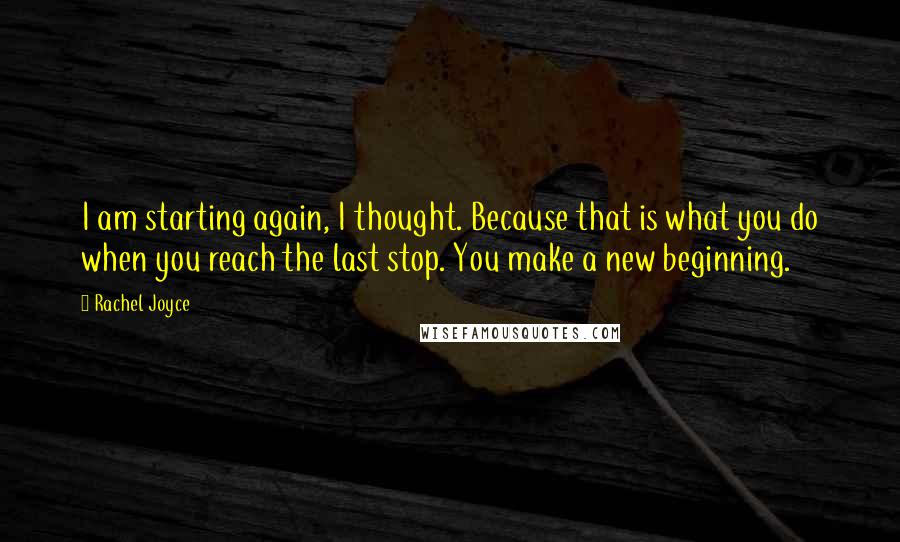 Rachel Joyce Quotes: I am starting again, I thought. Because that is what you do when you reach the last stop. You make a new beginning.