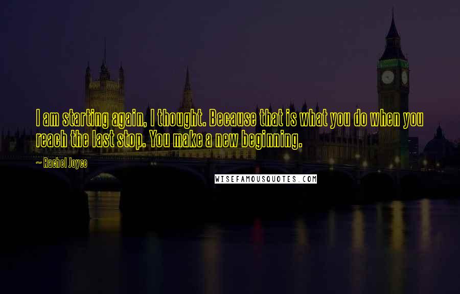 Rachel Joyce Quotes: I am starting again, I thought. Because that is what you do when you reach the last stop. You make a new beginning.