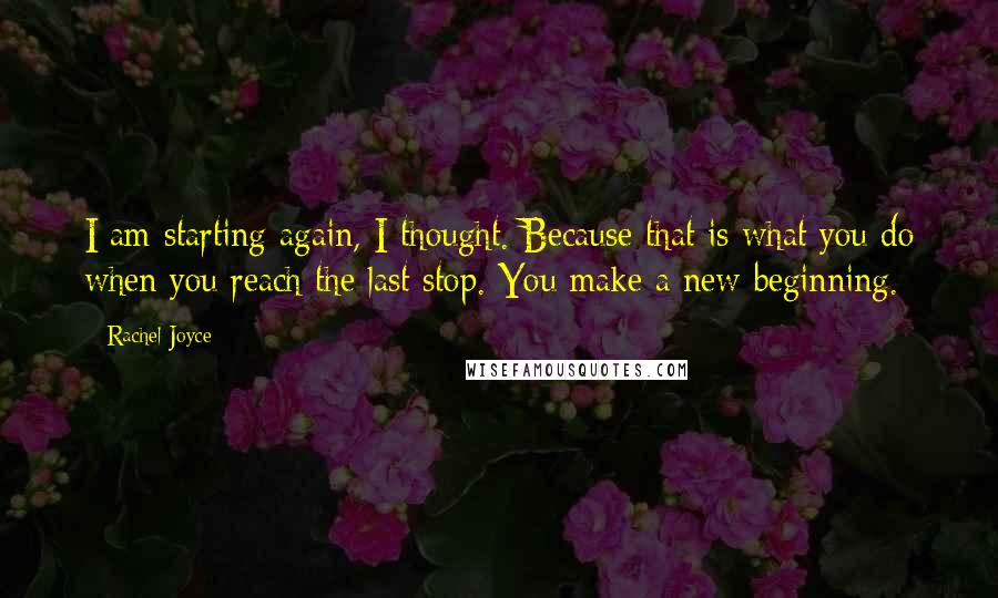 Rachel Joyce Quotes: I am starting again, I thought. Because that is what you do when you reach the last stop. You make a new beginning.