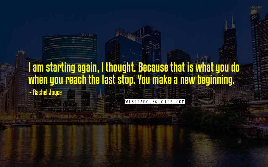 Rachel Joyce Quotes: I am starting again, I thought. Because that is what you do when you reach the last stop. You make a new beginning.