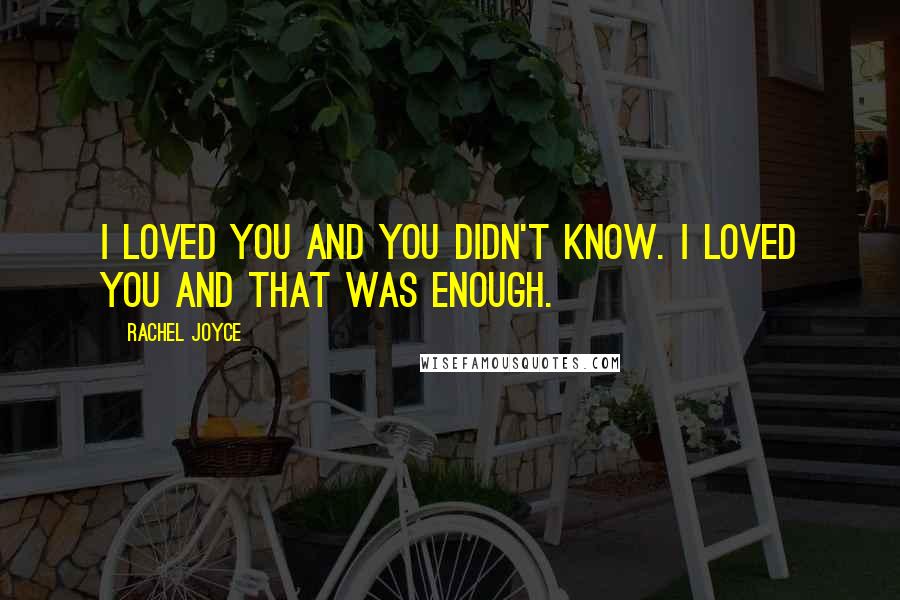Rachel Joyce Quotes: I loved you and you didn't know. I loved you and that was enough.