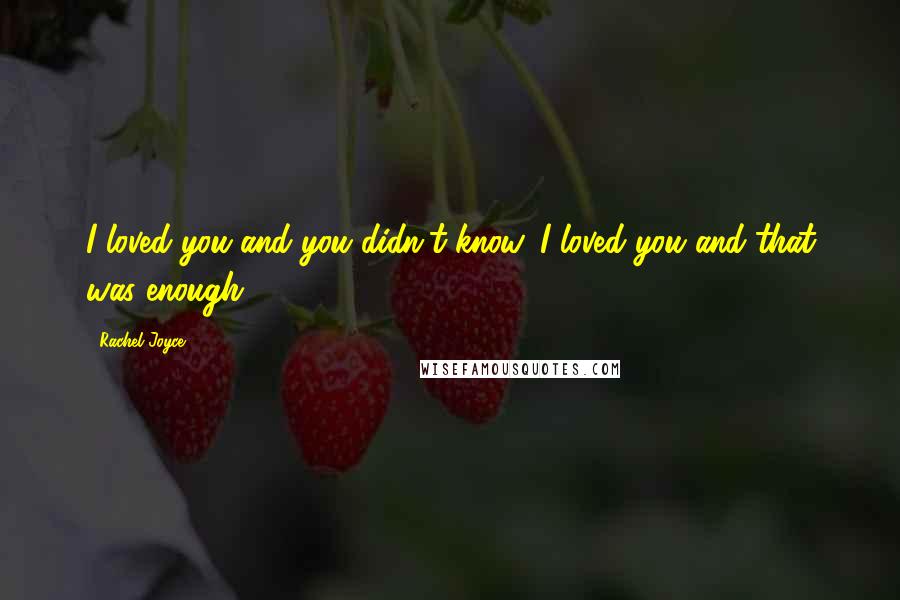 Rachel Joyce Quotes: I loved you and you didn't know. I loved you and that was enough.