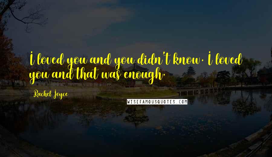 Rachel Joyce Quotes: I loved you and you didn't know. I loved you and that was enough.