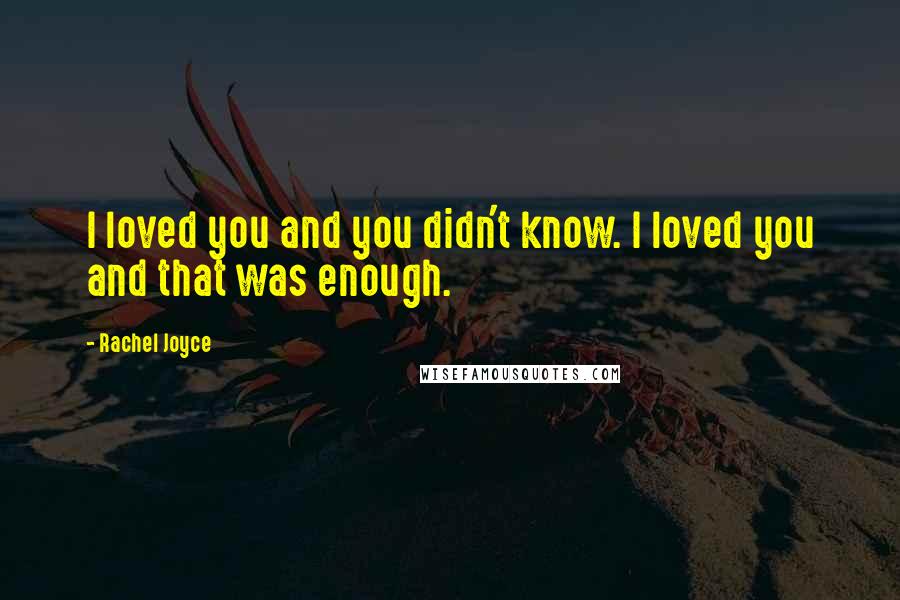Rachel Joyce Quotes: I loved you and you didn't know. I loved you and that was enough.