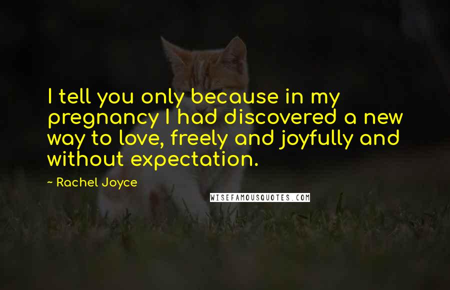 Rachel Joyce Quotes: I tell you only because in my pregnancy I had discovered a new way to love, freely and joyfully and without expectation.