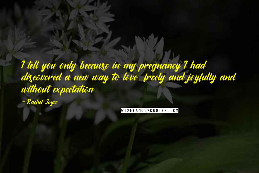 Rachel Joyce Quotes: I tell you only because in my pregnancy I had discovered a new way to love, freely and joyfully and without expectation.