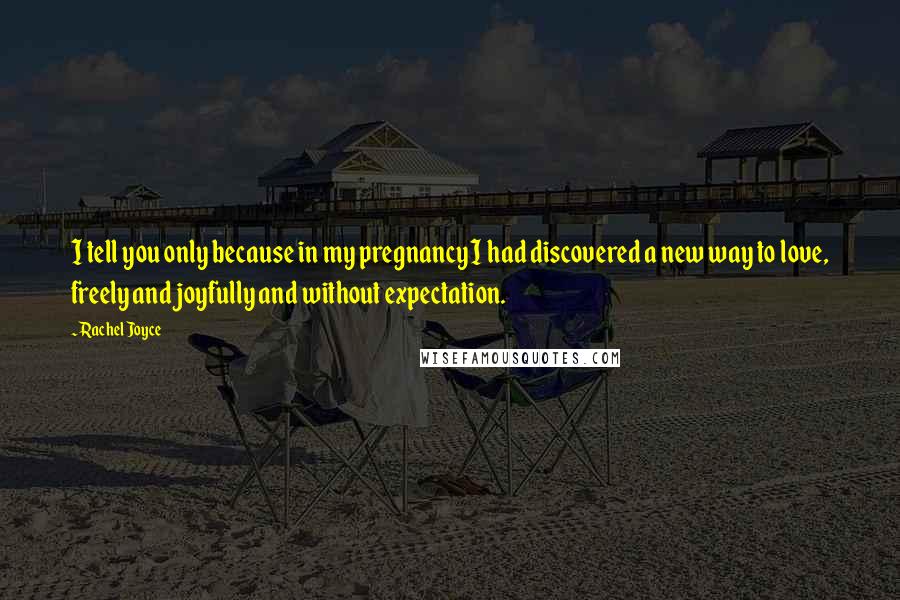 Rachel Joyce Quotes: I tell you only because in my pregnancy I had discovered a new way to love, freely and joyfully and without expectation.