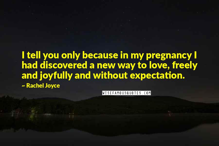 Rachel Joyce Quotes: I tell you only because in my pregnancy I had discovered a new way to love, freely and joyfully and without expectation.