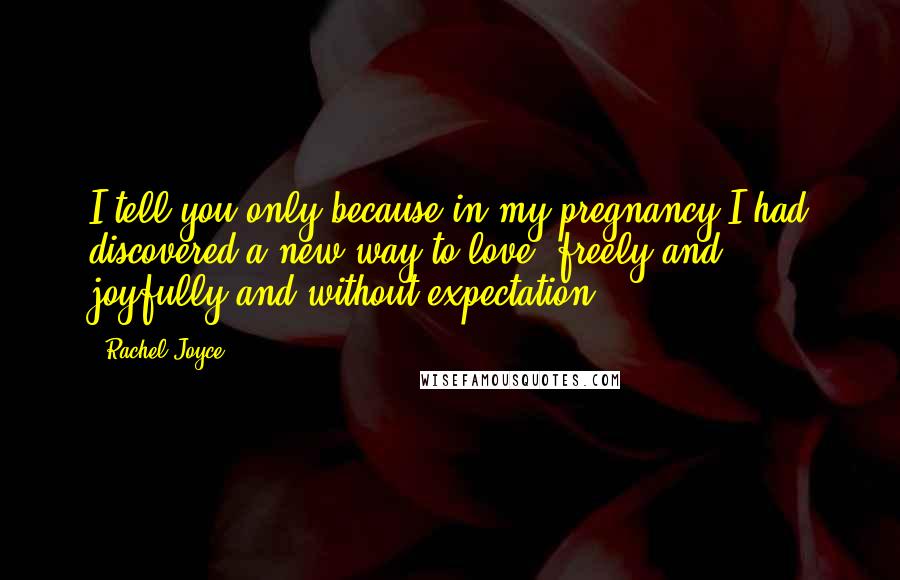 Rachel Joyce Quotes: I tell you only because in my pregnancy I had discovered a new way to love, freely and joyfully and without expectation.