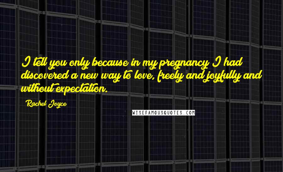 Rachel Joyce Quotes: I tell you only because in my pregnancy I had discovered a new way to love, freely and joyfully and without expectation.
