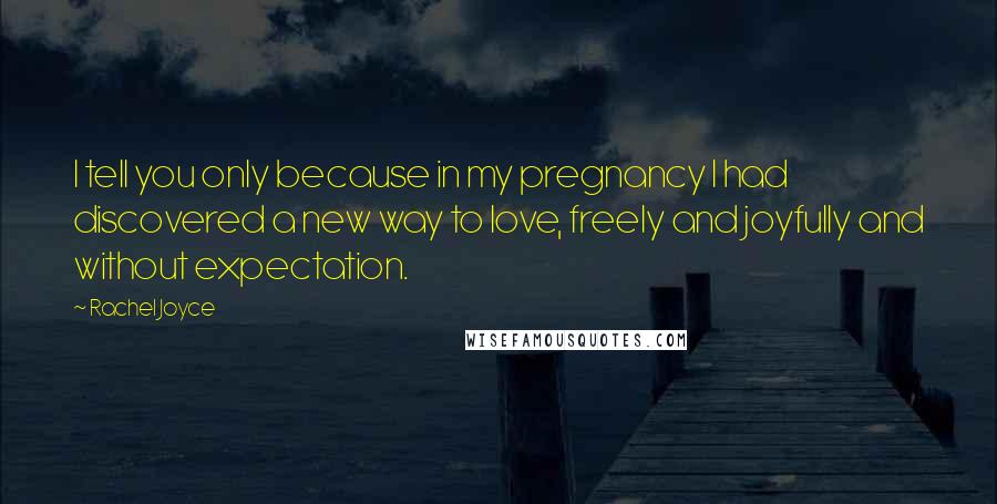 Rachel Joyce Quotes: I tell you only because in my pregnancy I had discovered a new way to love, freely and joyfully and without expectation.