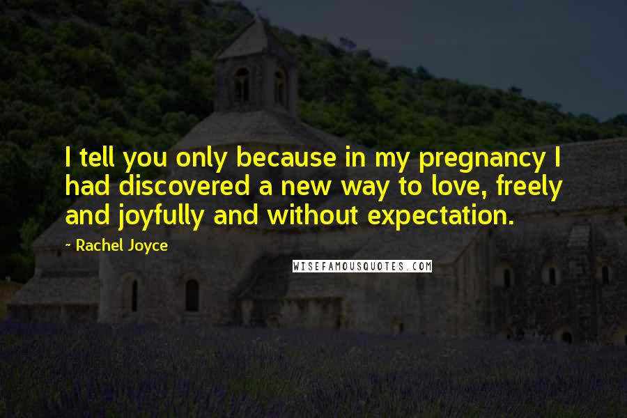 Rachel Joyce Quotes: I tell you only because in my pregnancy I had discovered a new way to love, freely and joyfully and without expectation.